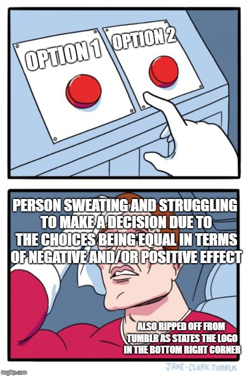 Two Buttons Meme | OPTION 2; OPTION 1; PERSON SWEATING AND STRUGGLING TO MAKE A DECISION DUE TO THE CHOICES BEING EQUAL IN TERMS OF NEGATIVE AND/OR POSITIVE EFFECT; ALSO RIPPED OFF FROM TUMBLR AS STATES THE LOGO IN THE BOTTOM RIGHT CORNER | image tagged in memes,two buttons | made w/ Imgflip meme maker