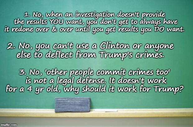 Give It Up | 1. No, when an investigation doesn't provide the results YOU want, you don't get to always have it redone over & over until you get results you DO want. 2. No, you can't use a Clinton or anyone else to deflect from Trump's crimes. 3. No, 'other people commit crimes too' is not a legal defense. It doesn't work for a 4 yr old, why should it work for Trump? | image tagged in trump,hillary,clinton,trumpfoundation,whataboutism | made w/ Imgflip meme maker