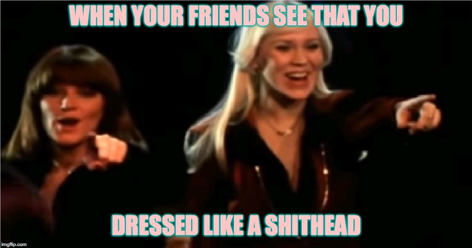 Abba | WHEN YOUR FRIENDS SEE THAT YOU; DRESSED LIKE A SHITHEAD | image tagged in abba | made w/ Imgflip meme maker