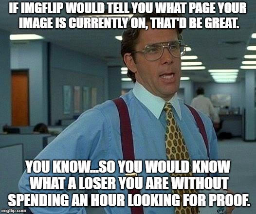Can we get this done please? | IF IMGFLIP WOULD TELL YOU WHAT PAGE YOUR IMAGE IS CURRENTLY ON, THAT'D BE GREAT. YOU KNOW...SO YOU WOULD KNOW WHAT A LOSER YOU ARE WITHOUT SPENDING AN HOUR LOOKING FOR PROOF. | image tagged in memes,that would be great | made w/ Imgflip meme maker