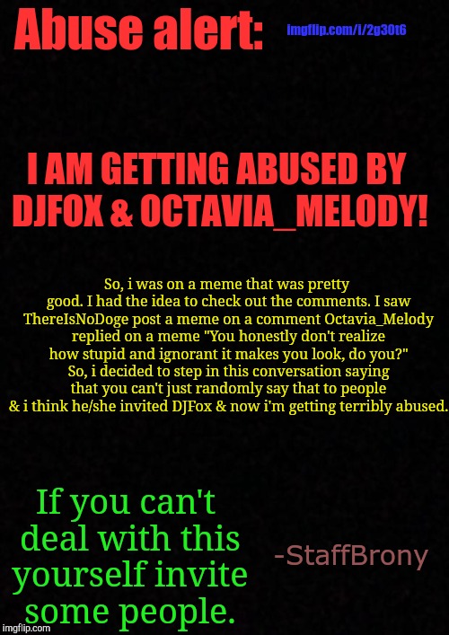Please, help me! | imgflip.com/i/2g30t6; Abuse alert:; I AM GETTING ABUSED BY DJFOX & OCTAVIA_MELODY! So, i was on a meme that was pretty good. I had the idea to check out the comments. I saw ThereIsNoDoge post a meme on a comment Octavia_Melody replied on a meme "You honestly don't realize how stupid and ignorant it makes you look, do you?" So, i decided to step in this conversation saying that you can't just randomly say that to people & i think he/she invited DJFox & now i'm getting terribly abused. If you can't deal with this yourself invite some people. -StaffBrony | image tagged in blank,help,whydoesitstaffbronymemes,danger,abuse,harrased | made w/ Imgflip meme maker
