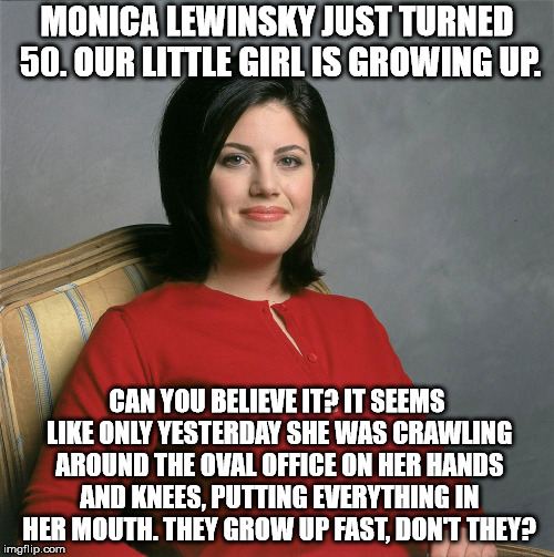MONICA LEWINSKY JUST TURNED 50. OUR LITTLE GIRL IS GROWING UP. CAN YOU BELIEVE IT? IT SEEMS LIKE ONLY YESTERDAY SHE WAS CRAWLING AROUND THE OVAL OFFICE ON HER HANDS AND KNEES, PUTTING EVERYTHING IN HER MOUTH. THEY GROW UP FAST, DON'T THEY? | image tagged in memes,monica | made w/ Imgflip meme maker