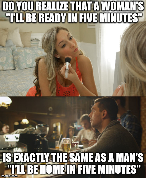 Time is relative to what you are doing | DO YOU REALIZE THAT A WOMAN'S "I'LL BE READY IN FIVE MINUTES"; IS EXACTLY THE SAME AS A MAN'S "I'LL BE HOME IN FIVE MINUTES" | image tagged in memes,time | made w/ Imgflip meme maker
