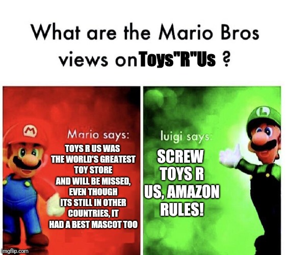 What are the mario bros views on:      ? | Toys"R"Us; TOYS R US WAS THE WORLD'S GREATEST TOY STORE AND WILL BE MISSED, EVEN THOUGH ITS STILL IN OTHER COUNTRIES, IT HAD A BEST MASCOT TOO; SCREW TOYS R US, AMAZON RULES! | image tagged in what are the mario bros views on,toys r us,memes | made w/ Imgflip meme maker