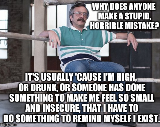 WHY DOES ANYONE MAKE A STUPID, HORRIBLE MISTAKE? IT'S USUALLY 'CAUSE I'M HIGH, OR DRUNK, OR SOMEONE HAS DONE SOMETHING TO MAKE ME FEEL SO SMALL AND INSECURE, THAT I HAVE TO DO SOMETHING TO REMIND MYSELF I EXIST. | made w/ Imgflip meme maker