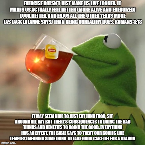 But That's None Of My Business Meme | EXERCISE DOESN'T JUST MAKE US LIVE LONGER. IT MAKES US ACTUALLY FEEL BETTER (MORE ALIVE AND ENERGIZED) LOOK BETTER, AND ENJOY ALL THE OTHER YEARS MORE (AS JACK LALANNE SAYS) THAN BEING UNHEALTHY DOES. ROMANS 8:18; IT MAY SEEM NICE TO JUST EAT JUNK FOOD, SIT AROUND ALL DAY BUT THERE'S CONSEQUENCES TO DOING THE BAD THINGS AND BENEFITS TO DOING THE GOOD. EVERYTHING HAS AN EFFECT. THE BIBLE SAYS TO TREAT OUR BODIES LIKE TEMPLES (MEANING SOMETHING TO TAKE GOOD CARE OF) FOR A REASON | image tagged in memes,but thats none of my business,kermit the frog | made w/ Imgflip meme maker