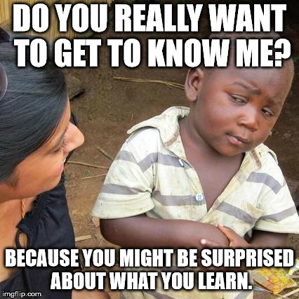 Third World Skeptical Kid Meme | DO YOU REALLY WANT TO GET TO KNOW ME? BECAUSE YOU MIGHT BE SURPRISED ABOUT WHAT YOU LEARN. | image tagged in memes,third world skeptical kid | made w/ Imgflip meme maker
