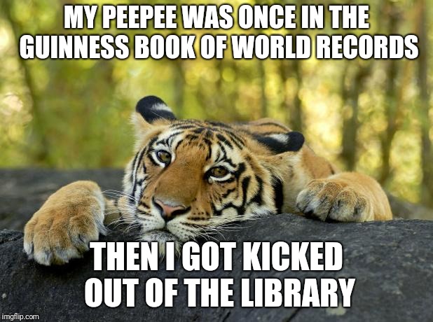 Confession Tiger | MY PEEPEE WAS ONCE IN THE GUINNESS BOOK OF WORLD RECORDS; THEN I GOT KICKED OUT OF THE LIBRARY | image tagged in confession tiger,memes,dark humor,plot twist | made w/ Imgflip meme maker