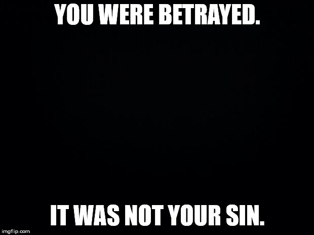 Black background | YOU WERE BETRAYED. IT WAS NOT YOUR SIN. | image tagged in black background | made w/ Imgflip meme maker