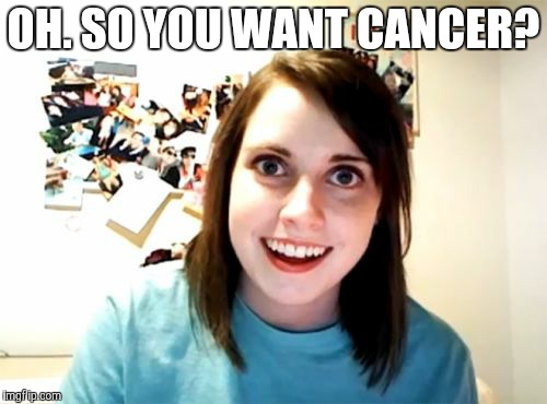Overly Attached Girlfriend Meme | OH. SO YOU WANT CANCER? | image tagged in memes,overly attached girlfriend | made w/ Imgflip meme maker