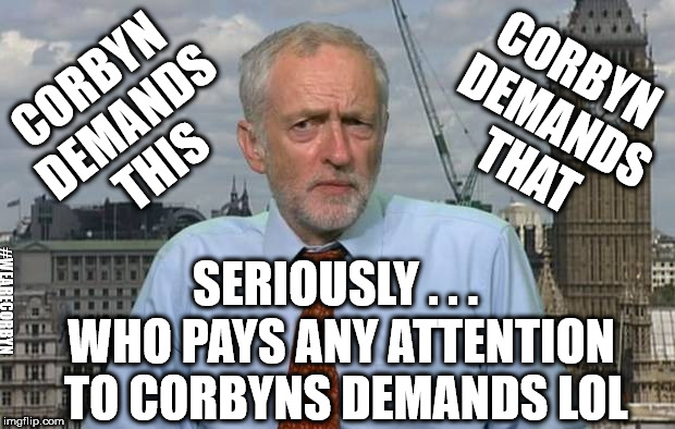 Who cares what Corbyn demands lol | CORBYN DEMANDS THAT; CORBYN DEMANDS THIS; SERIOUSLY . . . #WEARECORBYN; WHO PAYS ANY ATTENTION TO CORBYNS DEMANDS LOL | image tagged in corbyn eww,party of haters,momentum students,anti-semite and a racist,wearecorbyn,communist socialist | made w/ Imgflip meme maker