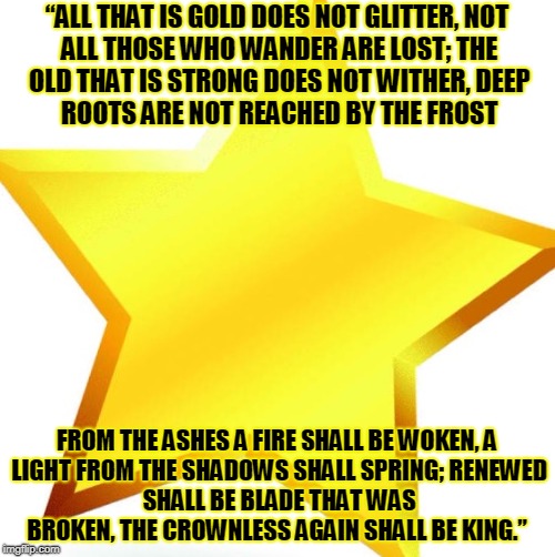 gold star | “ALL THAT IS GOLD DOES NOT GLITTER,
NOT ALL THOSE WHO WANDER ARE LOST;
THE OLD THAT IS STRONG DOES NOT WITHER,
DEEP ROOTS ARE NOT REACHED BY THE FROST; FROM THE ASHES A FIRE SHALL BE WOKEN,
A LIGHT FROM THE SHADOWS SHALL SPRING;
RENEWED SHALL BE BLADE THAT WAS BROKEN,
THE CROWNLESS AGAIN SHALL BE KING.” | image tagged in gold star | made w/ Imgflip meme maker