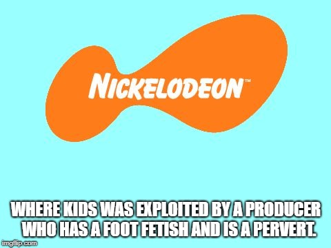 Nickelodeon Tagline Meme | WHERE KIDS WAS EXPLOITED BY A PRODUCER  WHO HAS A FOOT FETISH AND IS A PERVERT. | image tagged in nickelodeon tagline meme | made w/ Imgflip meme maker