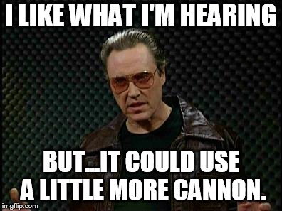 Needs More Cowbell | I LIKE WHAT I'M HEARING; BUT...IT COULD USE A LITTLE MORE CANNON. | image tagged in needs more cowbell | made w/ Imgflip meme maker