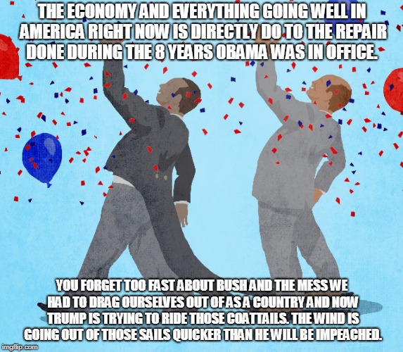 THE ECONOMY AND EVERYTHING GOING WELL IN AMERICA RIGHT NOW IS DIRECTLY DO TO THE REPAIR DONE DURING THE 8 YEARS OBAMA WAS IN OFFICE. YOU FORGET TOO FAST ABOUT BUSH AND THE MESS WE HAD TO DRAG OURSELVES OUT OF AS A COUNTRY AND NOW TRUMP IS TRYING TO RIDE THOSE COATTAILS. THE WIND IS GOING OUT OF THOSE SAILS QUICKER THAN HE WILL BE IMPEACHED. | made w/ Imgflip meme maker