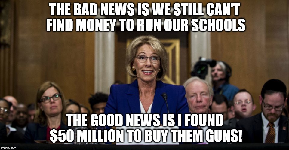 Can we just get rid of this "genius"? Poster child for the 1%! | THE BAD NEWS IS WE STILL CAN'T FIND MONEY TO RUN OUR SCHOOLS; THE GOOD NEWS IS I FOUND $50 MILLION TO BUY THEM GUNS! | image tagged in memes,school,back to school,rich people,tax cuts for the rich | made w/ Imgflip meme maker
