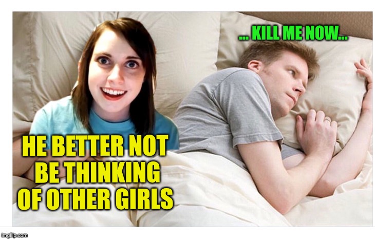 HE BETTER NOT BE THINKING OF OTHER GIRLS ... KILL ME NOW... | made w/ Imgflip meme maker