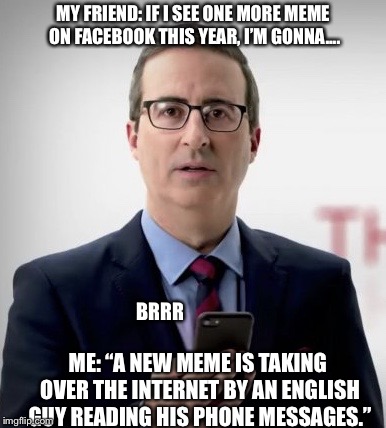 Interruptor John | MY FRIEND: IF I SEE ONE MORE MEME ON FACEBOOK THIS YEAR, I’M GONNA.... BRRR; ME: “A NEW MEME IS TAKING OVER THE INTERNET BY AN ENGLISH GUY READING HIS PHONE MESSAGES.” | image tagged in interruptor john | made w/ Imgflip meme maker