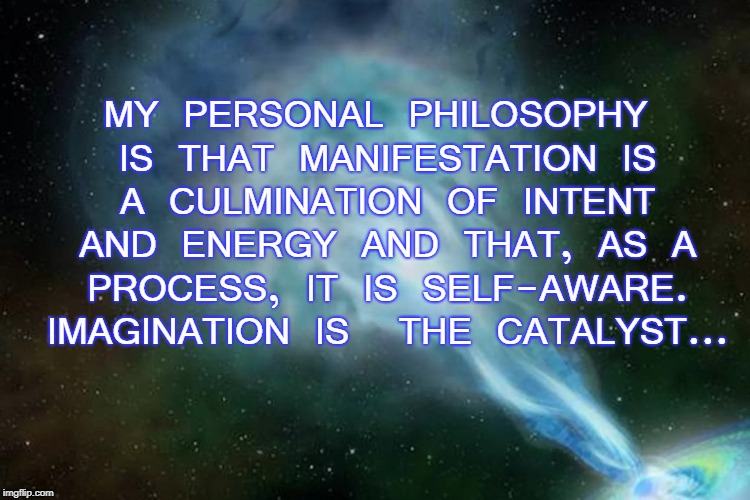 Manifestation | MY PERSONAL PHILOSOPHY IS THAT MANIFESTATION IS A CULMINATION OF INTENT AND ENERGY AND THAT, AS A PROCESS, IT IS SELF-AWARE. IMAGINATION IS  THE CATALYST... | image tagged in philosophy | made w/ Imgflip meme maker