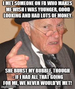 You can't always get what you want......  | I MET SOMEONE ON FB WHO MAKES ME WISH I WAS YOUNGER, GOOD LOOKING AND HAD LOTS OF MONEY. SHE BURST MY BUBBLE, THOUGH - IF I HAD ALL THAT GOING FOR ME, WE NEVER WOULD'VE MET! | image tagged in memes,back in my day,romance,bad luck | made w/ Imgflip meme maker