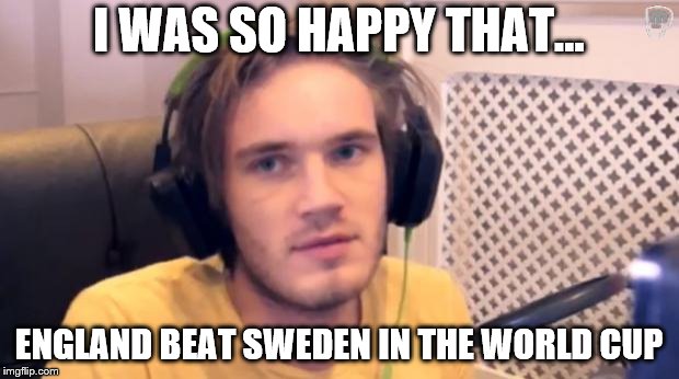 Pewdiepie | I WAS SO HAPPY THAT... ENGLAND BEAT SWEDEN IN THE WORLD CUP | image tagged in pewdiepie | made w/ Imgflip meme maker