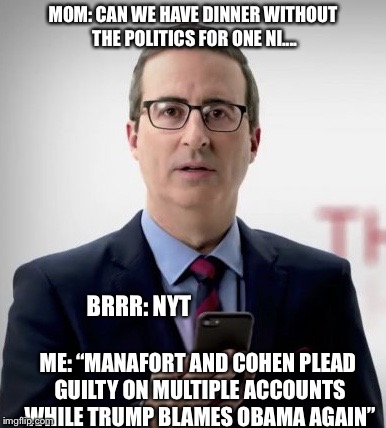 Interruptor John | MOM: CAN WE HAVE DINNER WITHOUT THE POLITICS FOR ONE NI.... BRRR: NYT; ME: “MANAFORT AND COHEN PLEAD GUILTY ON MULTIPLE ACCOUNTS WHILE TRUMP BLAMES OBAMA AGAIN” | image tagged in interruptor john | made w/ Imgflip meme maker