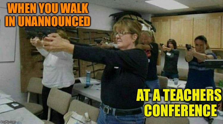 Easy ladies. | WHEN YOU WALK IN UNANNOUNCED; AT A TEACHERS CONFERENCE | image tagged in teachers,guns,memes,funny | made w/ Imgflip meme maker