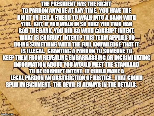 Constitution | THE PRESIDENT HAS THE RIGHT TO PARDON ANYONE AT ANY TIME.  YOU HAVE THE RIGHT TO TELL A FRIEND TO WALK INTO A BANK WITH YOU.  BUT, IF YOU WALK IN SO THAT YOU TWO CAN ROB THE BANK, YOU DID SO WITH CORRUPT INTENT.  WHAT IS CORRUPT INTENT?
THIS TERM APPLIES TO DOING SOMETHING WITH THE FULL KNOWLEDGE THAT IT IS ILLEGAL.  GRANTING A PARDON TO SOMEONE TO KEEP THEM FROM REVEALING EMBARRASSING OR INCRIMINATING INFORMATION ABOUT YOU WOULD MEET THE STANDARD TO BE CORRUPT INTENT.  IT COULD MAKE A LEGAL PARDON AN OBSTRUCTION OF JUSTICE.  THAT COULD SPUR IMEACHMENT.  THE DEVIL IS ALWAYS IN THE DETAILS. | image tagged in constitution | made w/ Imgflip meme maker