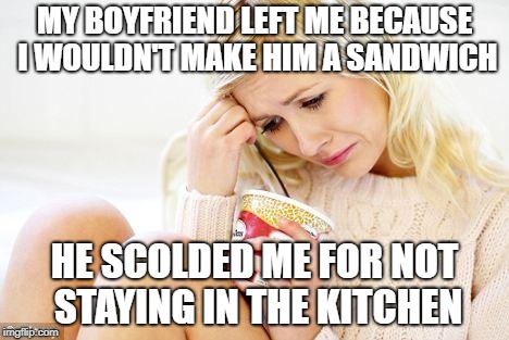 crying woman eating ice cream | MY BOYFRIEND LEFT ME BECAUSE I WOULDN'T MAKE HIM A SANDWICH; HE SCOLDED ME FOR NOT STAYING IN THE KITCHEN | image tagged in crying woman eating ice cream | made w/ Imgflip meme maker