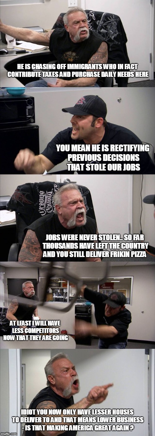 American Chopper Argument | HE IS CHASING OFF IMMIGRANTS WHO IN FACT CONTRIBUTE TAXES AND PURCHASE DAILY NEEDS HERE; YOU MEAN HE IS RECTIFYING PREVIOUS DECISIONS THAT STOLE OUR JOBS; JOBS WERE NEVER STOLEN.. SO FAR THOUSANDS HAVE LEFT THE COUNTRY AND YOU STILL DELIVER FRIKIN PIZZA; AT LEAST I WILL HAVE LESS COMPETITORS NOW THAT THEY ARE GOING; IDIOT YOU NOW ONLY HAVE LESSER HOUSES TO DELIVER TO AND THAT MEANS LOWER BUSINESS - IS THAT MAKING AMERICA GREAT AGAIN ? | image tagged in memes,american chopper argument | made w/ Imgflip meme maker