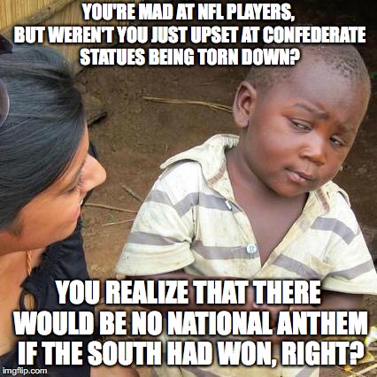 Third World Skeptical Kid | YOU'RE MAD AT NFL PLAYERS, BUT WEREN'T YOU JUST UPSET AT CONFEDERATE STATUES BEING TORN DOWN? YOU REALIZE THAT THERE WOULD BE NO NATIONAL ANTHEM IF THE SOUTH HAD WON, RIGHT? | image tagged in memes,third world skeptical kid | made w/ Imgflip meme maker