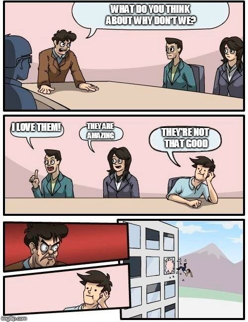 Boardroom Meeting Suggestion Meme | WHAT DO YOU THINK ABOUT WHY DON'T WE? I LOVE THEM! THEY ARE AMAZING; THEY'RE NOT THAT GOOD | image tagged in memes,boardroom meeting suggestion,funny | made w/ Imgflip meme maker