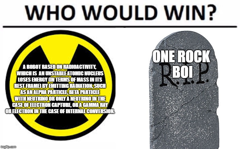 ONE ROCK BOI; A ROBOT BASED ON RADIOACTIVITY, WHICH IS  AN UNSTABLE ATOMIC NUCLEUS LOSES ENERGY (IN TERMS OF MASS IN ITS REST FRAME) BY EMITTING RADIATION, SUCH AS AN ALPHA PARTICLE, BETA PARTICLE WITH NEUTRINO OR ONLY A NEUTRINO IN THE CASE OF ELECTRON CAPTURE, OR A GAMMA RAY OR ELECTRON IN THE CASE OF INTERNAL CONVERSION. | made w/ Imgflip meme maker