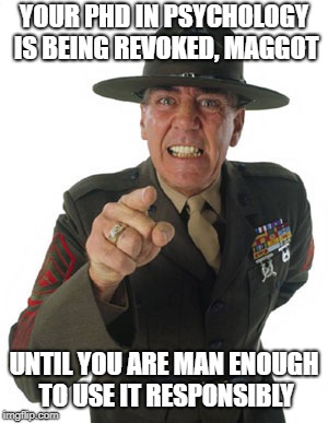 Gunny R. Lee Ermey | YOUR PHD IN PSYCHOLOGY IS BEING REVOKED, MAGGOT; UNTIL YOU ARE MAN ENOUGH TO USE IT RESPONSIBLY | image tagged in gunny r lee ermey | made w/ Imgflip meme maker