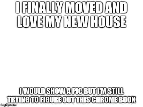 Blank White Template | I FINALLY MOVED AND LOVE MY NEW HOUSE; I WOULD SHOW A PIC BUT I'M STILL TRYING TO FIGURE OUT THIS CHROME BOOK | image tagged in blank white template | made w/ Imgflip meme maker