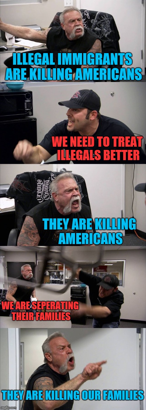 American Chopper Argument | ILLEGAL IMMIGRANTS ARE KILLING AMERICANS; WE NEED TO TREAT ILLEGALS BETTER; THEY ARE KILLING AMERICANS; WE ARE SEPERATING THEIR FAMILIES; THEY ARE KILLING OUR FAMILIES | image tagged in memes,american chopper argument | made w/ Imgflip meme maker