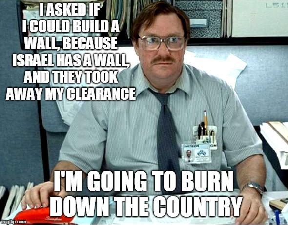 I Was Told There Would Be Meme | I ASKED IF I COULD BUILD A WALL, BECAUSE ISRAEL HAS A WALL, AND THEY TOOK AWAY MY CLEARANCE I'M GOING TO BURN DOWN THE COUNTRY | image tagged in memes,i was told there would be | made w/ Imgflip meme maker