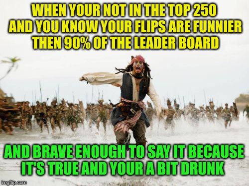 When you know your top 10 in your head but not earned by points or up votes just claimed that position anyway  | WHEN YOUR NOT IN THE TOP 250 AND YOU KNOW YOUR FLIPS ARE FUNNIER THEN 90% OF THE LEADER BOARD; AND BRAVE ENOUGH TO SAY IT BECAUSE IT'S TRUE AND YOUR A BIT DRUNK | image tagged in memes,jack sparrow being chased,imgflip humor | made w/ Imgflip meme maker