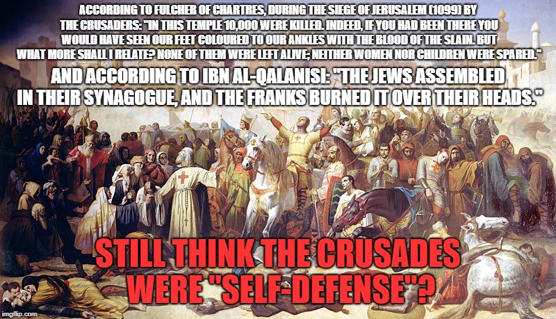 More Proof That The Crusades Were NOT "Self-Defense" | ACCORDING TO FULCHER OF CHARTRES, DURING THE SIEGE OF JERUSALEM (1099) BY THE CRUSADERS: "IN THIS TEMPLE 10,000 WERE KILLED. INDEED, IF YOU HAD BEEN THERE YOU WOULD HAVE SEEN OUR FEET COLOURED TO OUR ANKLES WITH THE BLOOD OF THE SLAIN. BUT WHAT MORE SHALL I RELATE? NONE OF THEM WERE LEFT ALIVE; NEITHER WOMEN NOR CHILDREN WERE SPARED."; AND ACCORDING TO IBN AL-QALANISI: "THE JEWS ASSEMBLED IN THEIR SYNAGOGUE, AND THE FRANKS BURNED IT OVER THEIR HEADS."; STILL THINK THE CRUSADES WERE "SELF-DEFENSE"? | image tagged in crusader,crusades,christian apologists,massacre,propaganda,self defense | made w/ Imgflip meme maker