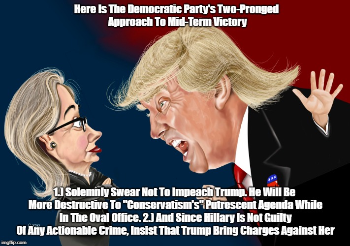 "Here Is the Democratic Party's Two-Pronged Approach To Mid-Term Victory | Here Is The Democratic Party's Two-Pronged Approach To Mid-Term Victory; 1.) Solemnly Swear Not To Impeach Trump. He Will Be More Destructive To "Conservatism's" Putrescent Agenda While In The Oval Office. 2.) And Since Hillary Is Not Guilty Of Any Actionable Crime, Insist That Trump Bring Charges Against Her | image tagged in do not impeach trump,bring charges against hillary,deplorable donald,despicable donald,devious donald,dishonorable donald | made w/ Imgflip meme maker