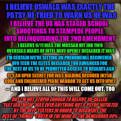 It's a justly easy target - but I think people should see "flat earthism" for what I think it REALLY is... |  I BELIEVE OSWALD WAS EXACTLY THE  PATSY HE TRIED TO WARN US HE WAS; I BELIEVE THE US HAS STAGED SCHOOL SHOOTINGS TO STAMPEDE PEOPLE INTO RELINQUISHING THE 2ND AMENDMENT; I BELIEVE 9/11 WAS THE MOSSAD HIT JOB TWO OVERSEAS HEADS OF INTEL HAVE OPENLY DECLARED IT WAS; I'M CERTAIN WE'RE SITTING ON PHENOMENAL RECOVERED UFO TECH THE ELITES DECLARED TOO ADVANCED FOR THE REST OF US TO BE PERMITTED ACCESS TO DECADES AGO; IT'S AN OPEN SECRET FDR WAS READING DECODED JN25B CODE AND ENGINEERED PEARL HARBOR TO GET US INTO WW2; --  AND I BELIEVE ALL OF THIS WILL COME OUT, TOO; BUT I'M NOT STUPID ENOUGH TO BELIEVE SO-CALLED "FLAT EARTHISM" WAS EVER ANYTHING BUT A PSYOP INITIATED BY THE DEEP STATERS IN ORDER TO DISCREDIT THE REST OF "FRINGE" TRUTH IN THE MIND OF THE DANGEROUS 99% | image tagged in conspiracy keanu,deep state,flat earth,nasa,tinfoil hat,kennedy | made w/ Imgflip meme maker