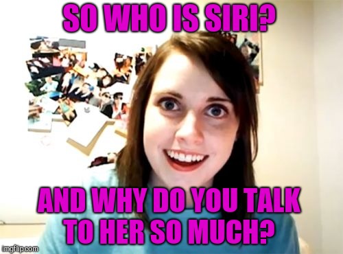 Not sure if this one has been done yet or not. Inspired by Octavia_Melody  | SO WHO IS SIRI? AND WHY DO YOU TALK TO HER SO MUCH? | image tagged in memes,overly attached girlfriend,jbmemegeek,siri | made w/ Imgflip meme maker