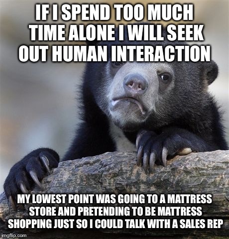 Confession Bear Meme | IF I SPEND TOO MUCH TIME ALONE I WILL SEEK OUT HUMAN INTERACTION; MY LOWEST POINT WAS GOING TO A MATTRESS STORE AND PRETENDING TO BE MATTRESS SHOPPING JUST SO I COULD TALK WITH A SALES REP | image tagged in memes,confession bear | made w/ Imgflip meme maker