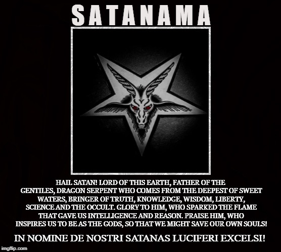 Satanico | S A T A N A M A; HAIL SATAN! LORD OF THIS EARTH, FATHER OF THE GENTILES,
DRAGON SERPENT WHO COMES FROM THE DEEPEST OF SWEET WATERS,
BRINGER OF TRUTH, KNOWLEDGE, WISDOM, LIBERTY, SCIENCE AND THE OCCULT.
GLORY TO HIM, WHO SPARKED THE FLAME THAT GAVE US INTELLIGENCE AND REASON.
PRAISE HIM, WHO INSPIRES US TO BE AS THE GODS, SO THAT WE MIGHT SAVE OUR OWN SOULS! IN NOMINE DE NOSTRI SATANAS LUCIFERI EXCELSI! | image tagged in satan,lucifer,iblis,enki,ptah,prometheus | made w/ Imgflip meme maker