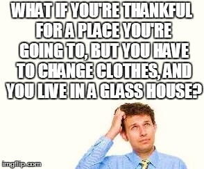 WHAT IF YOU'RE THANKFUL FOR A PLACE YOU'RE GOING TO, BUT YOU HAVE TO CHANGE CLOTHES, AND YOU LIVE IN A GLASS HOUSE? | made w/ Imgflip meme maker