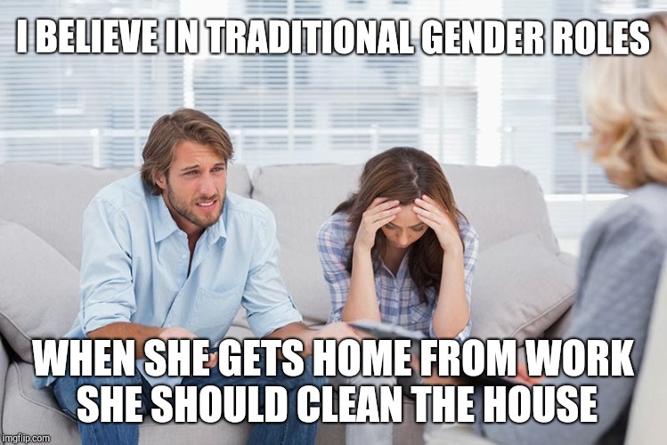 couples therapy | I BELIEVE IN TRADITIONAL GENDER ROLES WHEN SHE GETS HOME FROM WORK SHE SHOULD CLEAN THE HOUSE | image tagged in couples therapy | made w/ Imgflip meme maker
