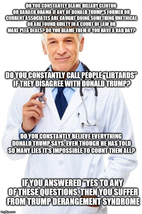Doctor | DO YOU CONSTANTLY BLAME HILLARY CLINTON OR BARACK OBAMA IF ANY OF DONALD TRUMP'S FORMER OR CURRENT ASSOCIATES ARE CAUGHT DOING SOMETHING UNETHICAL OR ARE FOUND GUILTY IN A COURT OF LAW OR MAKE PLEA DEALS? DO YOU BLAME THEM IF YOU HAVE A BAD DAY? DO YOU CONSTANTLY CALL PEOPLE "LIBTARDS" IF THEY DISAGREE WITH DONALD TRUMP? DO YOU CONSTANTLY BELIEVE EVERYTHING DONALD TRUMP SAYS, EVEN THOUGH HE HAS TOLD SO MANY LIES IT'S IMPOSSIBLE TO COUNT THEM ALL? IF YOU ANSWERED "YES TO ANY OF THESE QUESTIONS, THEN YOU SUFFER FROM TRUMP DERANGEMENT SYNDROME | image tagged in doctor | made w/ Imgflip meme maker