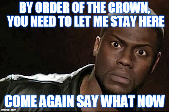 Kevin Hart Meme | BY ORDER OF THE CROWN, YOU NEED TO LET ME STAY HERE; COME AGAIN SAY WHAT NOW | image tagged in memes,kevin hart | made w/ Imgflip meme maker