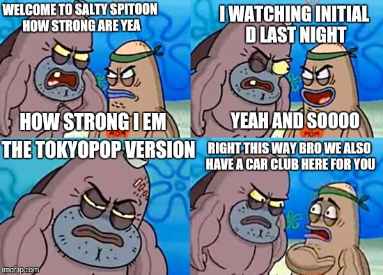 Welcome to the Salty Spitoon | I WATCHING INITIAL D LAST NIGHT; WELCOME TO SALTY SPITOON HOW STRONG ARE YEA; HOW STRONG I EM; YEAH AND SOOOO; RIGHT THIS WAY BRO WE ALSO HAVE A CAR CLUB HERE FOR YOU; THE TOKYOPOP VERSION | image tagged in welcome to the salty spitoon | made w/ Imgflip meme maker