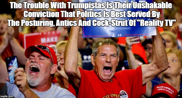 The Trouble With Trumpistas Is Their Unshakable Conviction That Politics Is Best Served By The Posturing, Antics And Cock-Strut Of "Reality  | made w/ Imgflip meme maker